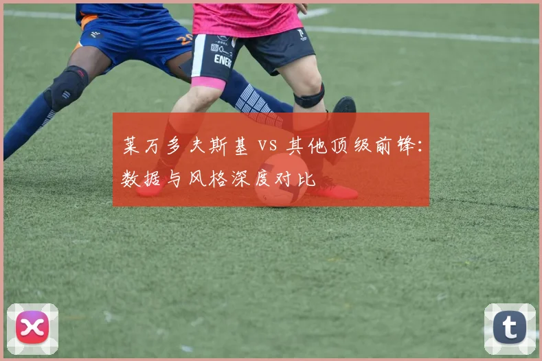 莱万多夫斯基 vs 其他顶级前锋:数据与风格深度对比