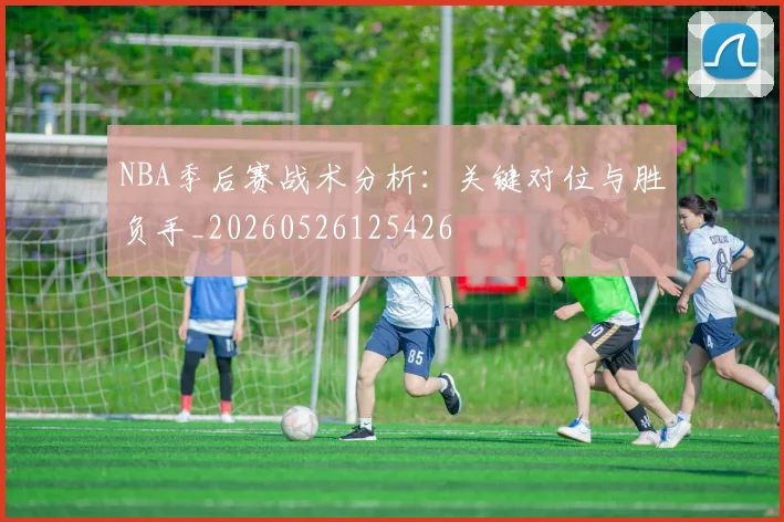 NBA季后赛战术分析:关键对位与胜负手_20260526125426